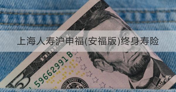 上海人壽滬申福(安福版)終身壽險詳細(xì)介紹，基本條件+產(chǎn)品保障