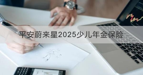 平安蔚來星2025少兒年金保險(xiǎn)解讀，基本信息+產(chǎn)品保障