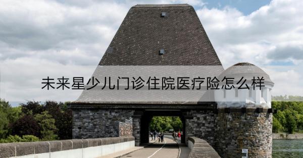 未來星少兒門診住院醫(yī)療險怎么樣？一文詳解！