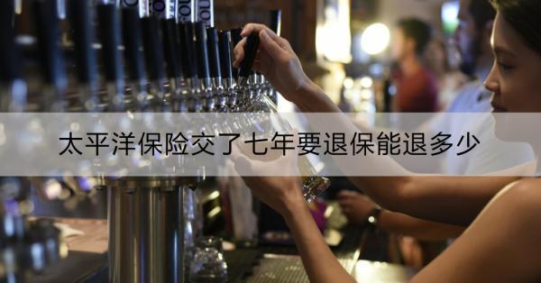 太平洋保險交了七年要退保能退多少？退保怎么辦理？