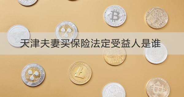 天津夫妻買保險法定受益人是誰？離婚了怎么辦？