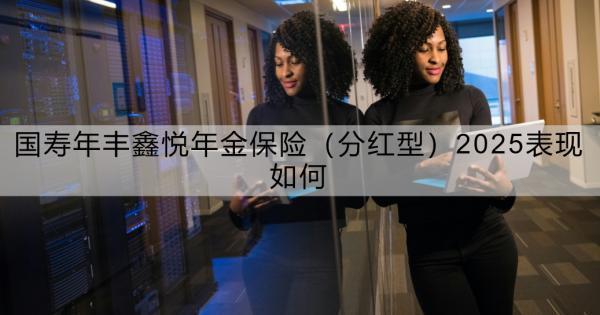 國(guó)壽年豐鑫悅年金保險(xiǎn)（分紅型）2025表現(xiàn)如何？看這篇就夠了！