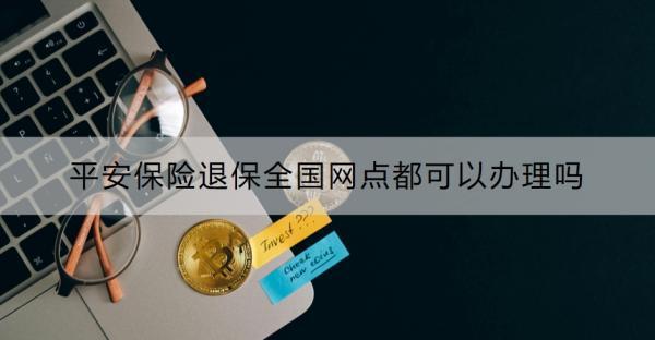 平安保險(xiǎn)退保全國(guó)網(wǎng)點(diǎn)都可以辦理嗎？附退保全流程！